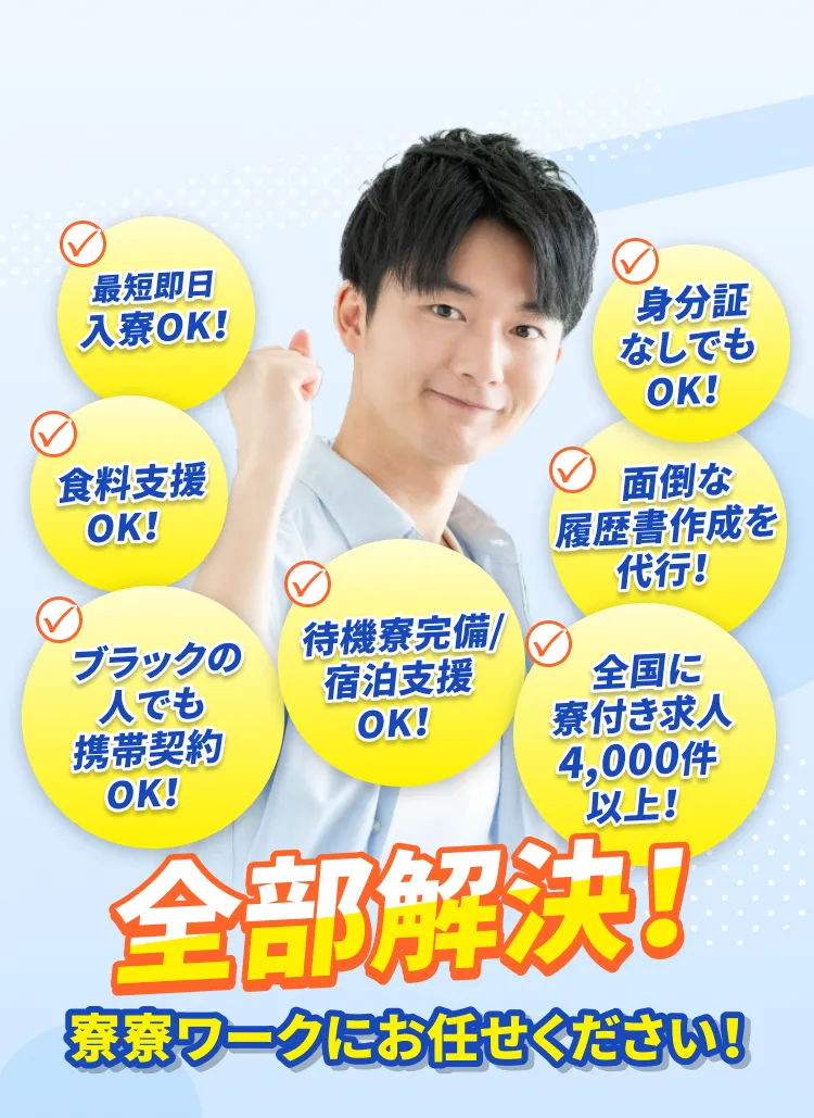 最短即日入寮ok!身分証なしでもok!食料支援ok!面倒な履歴書作成を代行!ブラックの人でも携帯契約ok!待機寮完備/宿泊支援ok!全国に寮付き求人4,000件以上!全部解決!寮寮ワークにお任せください!