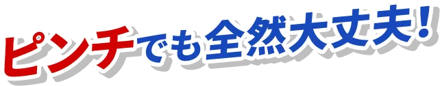 ピンチでも全然大丈夫!